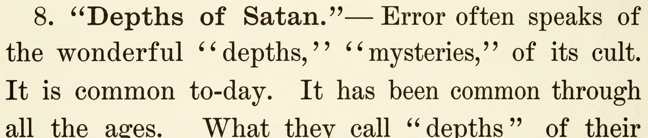 8. "Depths of Satan."— Error often speaks of the wonderful "depths," "mysteries," of its cult. It is common to-day. It has been common through all the ages. What they call "depths" of their