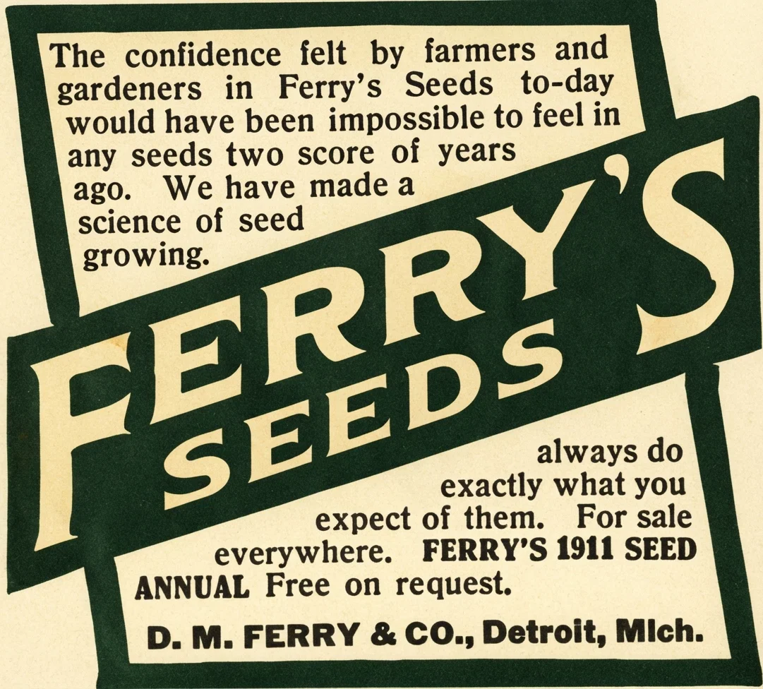 The confidence felt by farmers and gardeners in Ferry's Seeds to-day would have been impossible to feel in any seeds two score of years ago. We have made a science of seed growing. FERRY'S SEEDS always do exactly what you expect of them. For sale everywhere. FERRY'S 1911 SEED ANNUAL Free on request. D. M. FERRY & CO., Detroit, Mich.