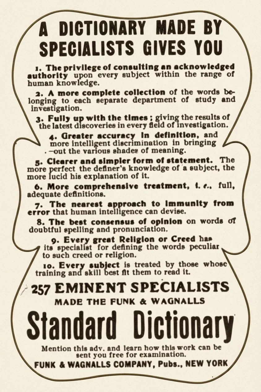 A DICTIONARY MADE BY SPECIALISTS GIVES YOU
1. The privilege of consulting an acknowledged authority upon every subject within the range of human knowledge.
2. A more complete collection of the words belonging to each separate department of study and investigation.
3. Fully up with the times; giving the results of the latest discoveries in every field of investigation.
4. Greater accuracy in definition, and more intelligent discrimination in bringing out the various shades of meaning.
5. Clearer and simpler form of statement. The more perfect the definer's knowledge of a subject, the more lucid his explanation of it.
6. More comprehensive treatment, i. e., full, adequate definitions.
7. The nearest approach to immunity from error that human intelligence can devise.
8. The best consensus of opinion on words of doubtful spelling and pronunciation.
9. Every great Religion or Creed has its specialist for defining the words peculiar to such creed or religion.
10. Every subject is treated by those whose training and skill best fit them to read it.
257 EMINENT SPECIALISTS MADE THE FUNK & WAGNALLS Standard Dictionary
Mention this adv. and learn how this work can be sent you free for examination.
FUNK & WAGNALLS COMPANY, Pubs., NEW YORK
