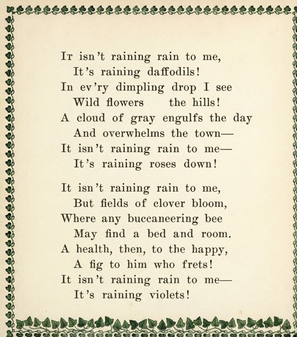 A RAIN SONG. It isn't raining rain to me, It's raining daffodils! In ev'ry dimpling drop I see Wild flowers on the hills! A cloud of gray engulfs the day And overwhelms the town- It isn't raining rain to me- It's raining roses down! It isn't raining rain to me, But fields of clover bloom, Where any buccaneering bee May find a bed and room. A health, then, to the happy, A fig to him who frets! It isn't raining rain to me- It's raining violets! -Anon.