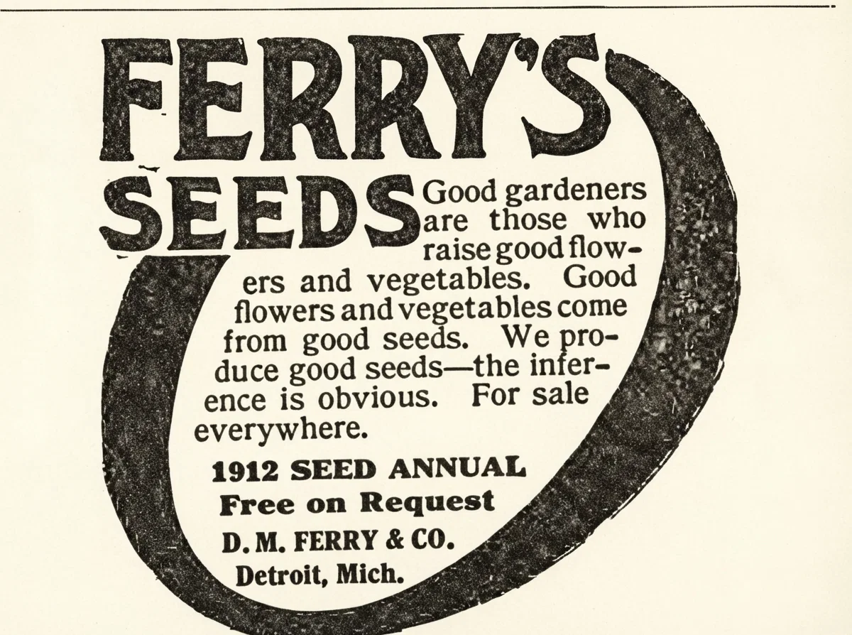 FERRY'S SEEDS Good gardeners are those who raise good flowers and vegetables. Good flowers and vegetables come from good seeds. We produce good seeds—the inference is obvious. For sale everywhere. 1912 SEED ANNUAL Free on Request D. M. FERRY & CO. Detroit, Mich.