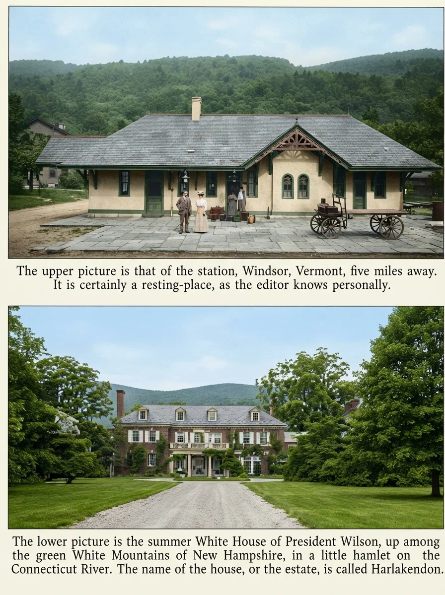The lower picture is the summer White House of President Wilson, up among the green White Mountains of New Hampshire, in a little hamlet on the Connecticut River. The name of the house, or the estate, is called Harlakendon.