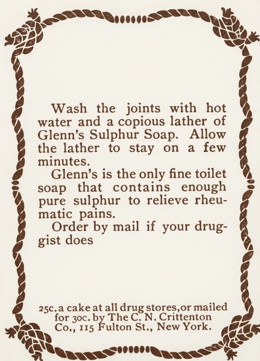 Painful Joints. Wash the joints with hot water and a copious lather of Glenn's Sulphur Soap. Allow the lather to stay on a few minutes. Glenn's is the only fine toilet soap that contains enough pure sulphur to relieve rheumatic pains. Order by mail if your druggist does not have the genuine Glenn's Sulphur Soap. 25c. a cake at all drug stores, or mailed for 30c. by The C. N. Crittenton Co., 115 Fulton St., New York.
