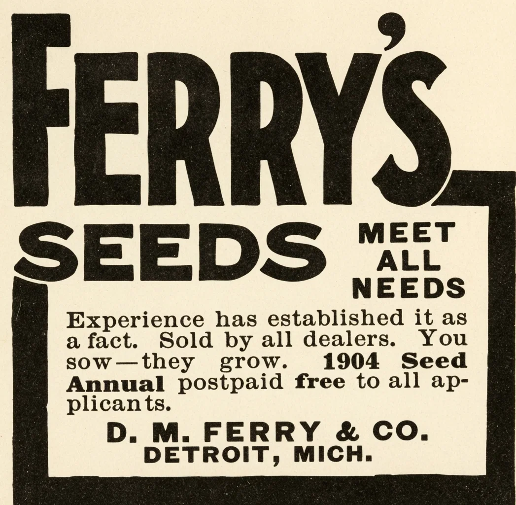 FERRY'S SEEDS MEET ALL NEEDS Experience has established it as a fact. Sold by all dealers. You sow—they grow. 1904 Seed Annual postpaid free to all applicants. D. M. FERRY & CO. DETROIT, MICH.