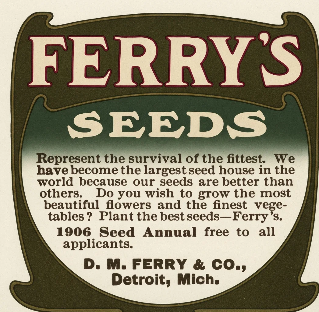 FERRY'S SEEDS Represent the survival of the fittest. We have become the largest seed house in the world because our seeds are better than others. Do you wish to grow the most beautiful flowers and the finest vegetables? Plant the best seeds—Ferry's. 1906 Seed Annual free to all applicants. D. M. FERRY & CO., Detroit, Mich.