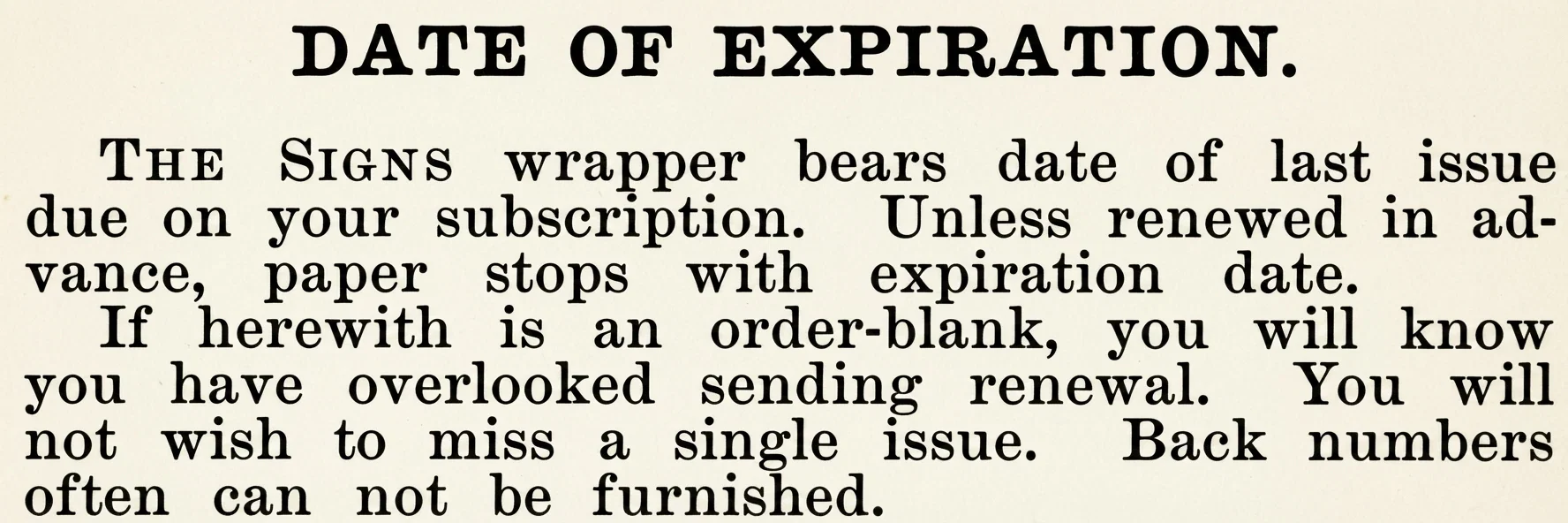 DATE OF EXPIRATION. THE SIGNS wrapper bears date of last issue due on your subscription. Unless renewed in advance, paper stops with expiration date. If herewith is an order-blank, you will know you have overlooked sending renewal. You will not wish to miss a single issue. Back numbers often can not be furnished.