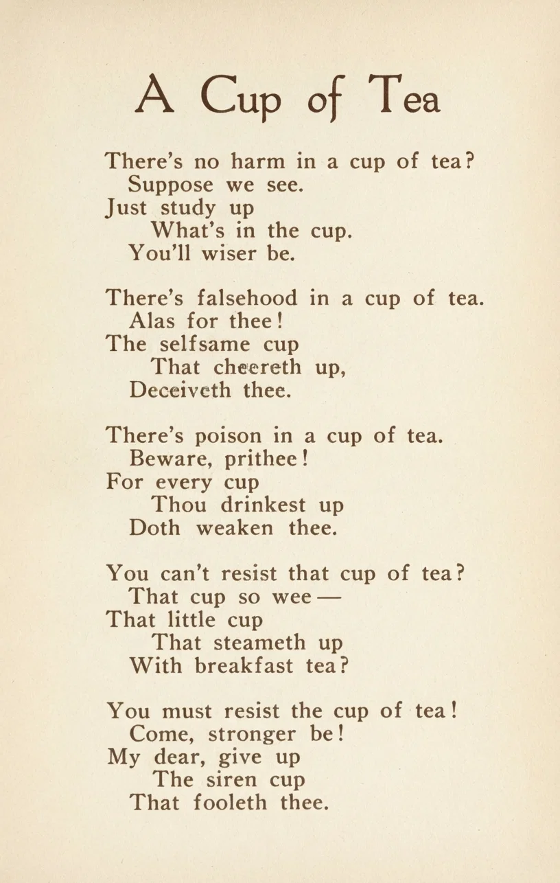 A Cup of Tea

There's no harm in a cup of tea?
Suppose we see.
Just study up
What's in the cup.
You'll wiser be.

There's falsehood in a cup of tea.
Alas for thee!
The selfsame cup
That cheereth up,
Deceiveth thee.

There's poison in a cup of tea.
Beware, prithee!
For every cup
Thou drinkest up
Doth weaken thee.

You can't resist that cup of tea?
That cup so wee —
That little cup
That steameth up
With breakfast tea?

You must resist the cup of tea!
Come, stronger be!
My dear, give up
The siren cup
That fooleth thee.
— Mary Henry Rossiter.