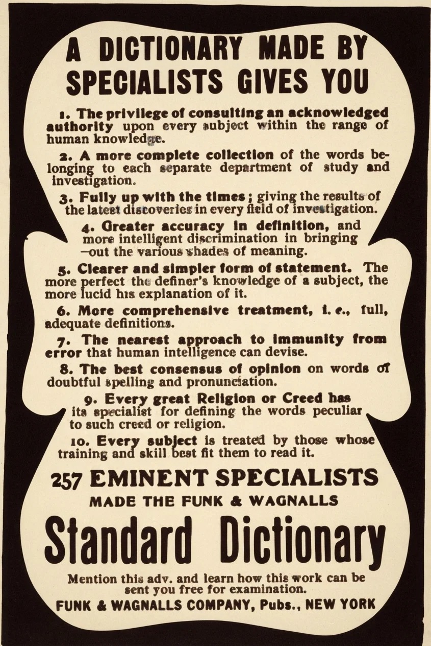 A DICTIONARY MADE BY SPECIALISTS GIVES YOU 1. The privilege of consulting an acknowledged authority upon every subject within the range of human knowledge. 2. A more complete collection of the words belonging to each separate department of study and investigation. 3. Fully up with the times; giving the results of the latest discoveries in every field of investigation. 4. Greater accuracy in definition, and more intelligent discrimination in bringing out the various shades of meaning. 5. Clearer and simpler form of statement. The more perfect the definer's knowledge of a subject, the more lucid his explanation of it. 6. More comprehensive treatment, i. e., full, adequate definitions. 7. The nearest approach to immunity from error that human intelligence can devise. 8. The best consensus of opinion on words of doubtful spelling and pronunciation. 9. Every great Religion or Creed has its specialist for defining the words peculiar to such creed or religion. 10. Every subject is treated by those whose training and skill best fit them to read it. 257 EMINENT SPECIALISTS MADE THE FUNK & WAGNALLS Standard Dictionary Mention this adv. and learn how this work can be sent you free for examination. FUNK & WAGNALLS COMPANY, Pubs., NEW YORK