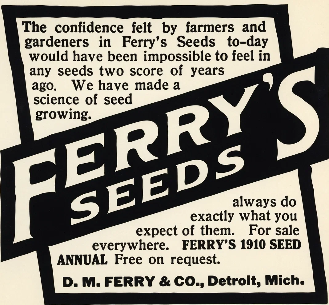 The confidence felt by farmers and gardeners in Ferry's Seeds to-day would have been impossible to feel in any seeds two score of years ago. We have made a science of seed growing. FERRY'S SEEDS always do exactly what you expect of them. For sale everywhere. FERRY'S 1910 SEED ANNUAL Free on request. D. M. FERRY & CO., Detroit, Mich.