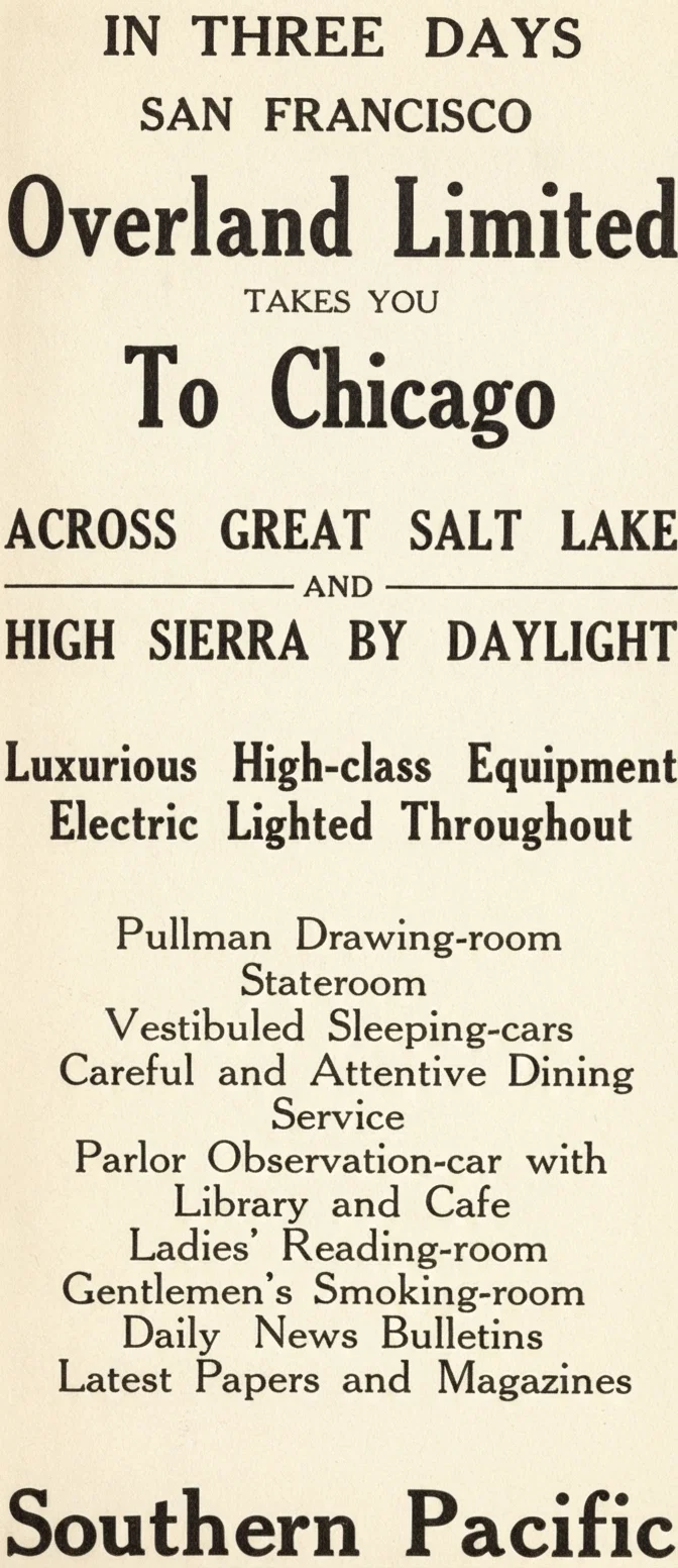 IN THREE DAYS SAN FRANCISCO Overland Limited TAKES YOU To Chicago ACROSS GREAT SALT LAKE AND HIGH SIERRA BY DAYLIGHT Luxurious High-class Equipment Electric Lighted Throughout Pullman Drawing-room Stateroom Vestibuled Sleeping-cars Careful and Attentive Dining Service Parlor Observation-car with Library and Cafe Ladies' Reading-room Gentlemen's Smoking-room Daily News Bulletins Latest Papers and Magazines Southern Pacific