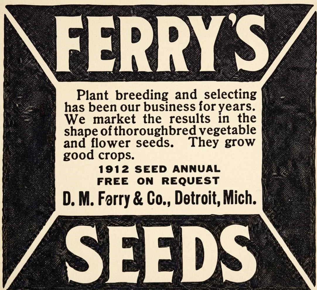 FERRY'S Plant breeding and selecting has been our business for years. We market the results in the shape of thoroughbred vegetable and flower seeds. They grow good crops. 1912 SEED ANNUAL FREE ON REQUEST D. M. Ferry & Co., Detroit, Mich. SEEDS