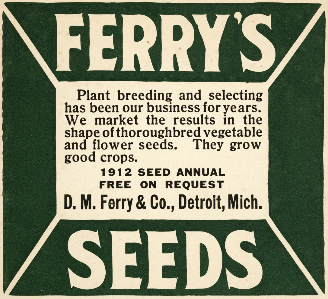 FERRY'S Plant breeding and selecting has been our business for years. We market the results in the shape of thoroughbred vegetable and flower seeds. They grow good crops. 1912 SEED ANNUAL FREE ON REQUEST D. M. Ferry & Co., Detroit, Mich. SEEDS
