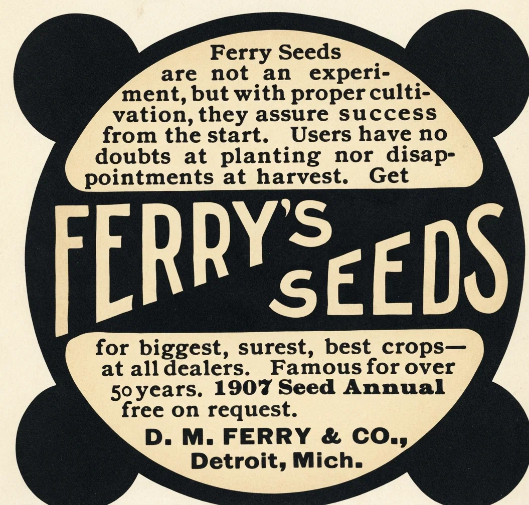 Ferry Seeds are not an experiment, but with proper cultivation, they assure success from the start. Users have no doubts at planting nor disappointments at harvest. Get FERRY'S SEEDS for biggest, surest, best crops— at all dealers. Famous for over 50 years. 1907 Seed Annual free on request. D. M. FERRY & CO., Detroit, Mich.