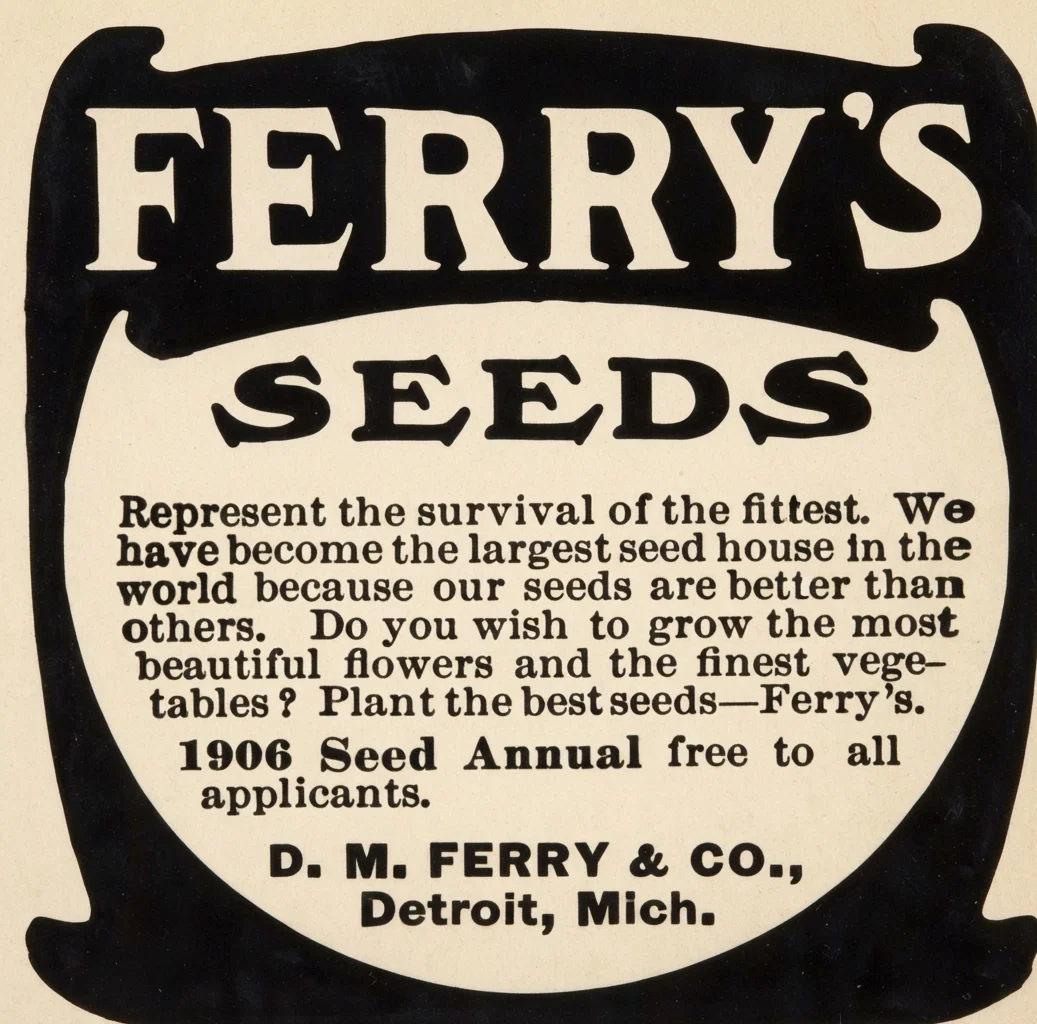 FERRY'S SEEDS
Represent the survival of the fittest. We have become the largest seed house in the world because our seeds are better than others. Do you wish to grow the most beautiful flowers and the finest vegetables? Plant the best seeds--Ferry's.
1906 Seed Annual free to all applicants.
D. M. FERRY & CO.,
Detroit, Mich.