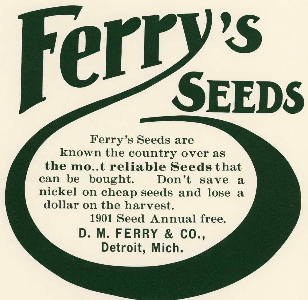 Ferry's Seeds are known the country over as the most reliable Seeds that can be bought. Don't save a nickel on cheap seeds and lose a dollar on the harvest. 1901 Seed Annual free. D. M. FERRY & CO., Detroit, Mich.