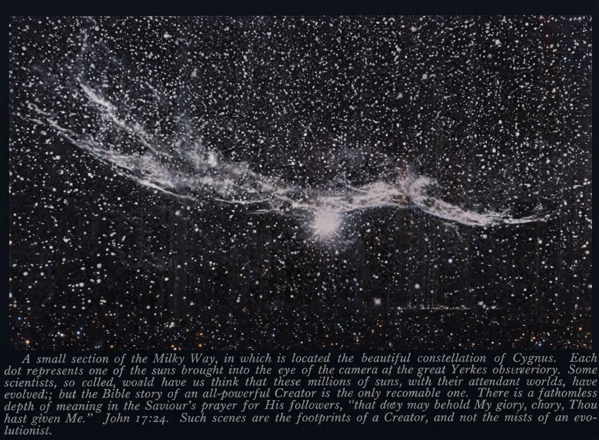 ONE OF THE MILKY WAY'S BEAUTY SPOTS
A small section of the Milky Way, in which is located the beautiful constellation of Cygnus. Each dot represents one of the suns brought into the eye of the camera at the great Yerkes observatory. Some scientists, so called, would have us think that these millions of suns, with their attendant worlds, have evolved; but the Bible story of an all-powerful Creator is the only reasonable one. There is a fathomless depth of meaning in the Saviour's prayer for His followers, "that they may behold My glory, which Thou hast given Me." John 17:24. Such scenes are the footprints of a Creator, and not the mists of an evolutionist.
